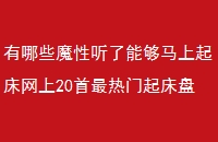 有哪些魔性听了能够马上起床网上20首最热门起床盘点